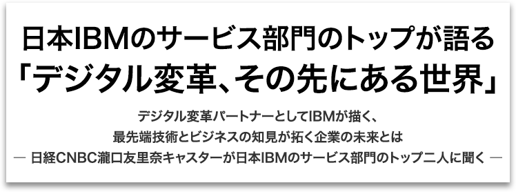 【日本IBMのサービス部門のトップが語る「デジタル変革、その先にある世界」】デジタル変革パートナーとしてIBMが描く、最先端技術とビジネスの知見が拓く企業の未来とは ― 日経CNBC瀧口友里奈キャスターが日本IBMのサービス部門のトップ二人に聞く ―