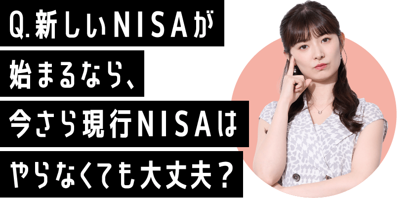 Q.新しいNISAが始まるなら、今さら現行NISAはやらなくても大丈夫？